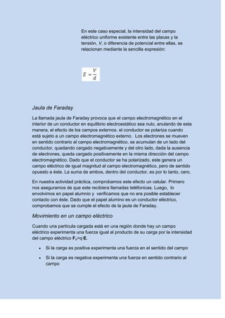 En este caso especial, la intensidad del campo
eléctrico uniforme existente entre las placas y la
tensión, V, o diferencia de potencial entre ellas, se
relacionan mediante la sencilla expresión:
Jaula de Faraday
La llamada jaula de Faraday provoca que el campo electromagnético en el
interior de un conductor en equilibrio electroestático sea nulo, anulando de esta
manera, el efecto de los campos externos. el conductor se polariza cuando
está sujeto a un campo electromagnético externo. Los electrones se mueven
en sentido contrario al campo electromagnético, se acumulan de un lado del
conductor, quedando cargado negativamente y del otro lado, dada la ausencia
de electrones, queda cargado positivamente en la misma dirección del campo
electromagnético. Dado que el conductor se ha polarizado, este genera un
campo eléctrico de igual magnitud al campo electromagnético, pero de sentido
opuesto a éste. La suma de ambos, dentro del conductor, es por lo tanto, cero.
En nuestra actividad práctica, comprobamos este efecto un celular. Primero
nos aseguramos de que este recibiera llamadas teléfonicas. Luego, lo
envolvimos en papel alumnio y verificamos que no era posible establecer
contacto con éste. Dado que el papel alumino es un conductor eléctrico,
comprobamos que se cumple el efecto de la jaula de Faraday.
Movimiento en un campo eléctrico
Cuando una partícula cargada está en una región donde hay un campo
eléctrico experimenta una fuerza igual al producto de su carga por la intensidad
del campo eléctrico Fe=q·E.
 Si la carga es positiva experimenta una fuerza en el sentido del campo
 Si la carga es negativa experimenta una fuerza en sentido contrario al
campo
 