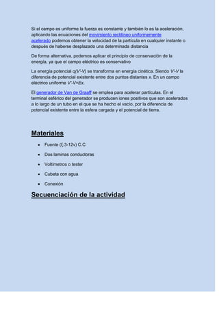 Si el campo es uniforme la fuerza es constante y también lo es la aceleración,
aplicando las ecuaciones del movimiento rectilíneo uniformemente
acelerado podemos obtener la velocidad de la partícula en cualquier instante o
después de haberse desplazado una determinada distancia
De forma alternativa, podemos aplicar el principio de conservación de la
energía, ya que el campo eléctrico es conservativo
La energía potencial q(V'-V) se transforma en energía cinética. Siendo V'-V la
diferencia de potencial existente entre dos puntos distantes x. En un campo
eléctrico uniforme V'-V=Ex.
El generador de Van de Graaff se emplea para acelerar partículas. En el
terminal esférico del generador se producen iones positivos que son acelerados
a lo largo de un tubo en el que se ha hecho el vacío, por la diferencia de
potencial existente entre la esfera cargada y el potencial de tierra.
Materiales
 Fuente (ξ:3-12v) C.C
 Dos laminas conductoras
 Voltímetros o tester
 Cubeta con agua
 Conexión
Secuenciación de la actividad
 
