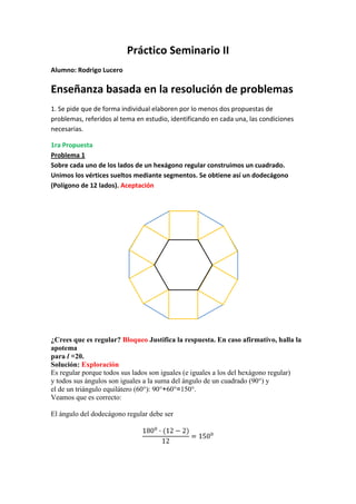 Práctico Seminario II<br />Alumno: Rodrigo Lucero<br />Enseñanza basada en la resolución de problemas<br />1. Se pide que de forma individual elaboren por lo menos dos propuestas de problemas, referidos al tema en estudio, identificando en cada una, las condiciones necesarias.<br />1ra Propuesta<br />Problema 1<br />Sobre cada uno de los lados de un hexágono regular construimos un cuadrado.<br />Unimos los vértices sueltos mediante segmentos. Se obtiene así un dodecágono<br />(Polígono de 12 lados). Aceptación<br />¿Crees que es regular? Bloqueo Justifica la respuesta. En caso afirmativo, halla la apotema<br />para l =20.<br />Solución: Exploración<br />Es regular porque todos sus lados son iguales (e iguales a los del hexágono regular)<br />y todos sus ángulos son iguales a la suma del ángulo de un cuadrado (90°) y<br />el de un triángulo equilátero (60°): 90°+60°=150°. <br />Veamos que es correcto:<br />El ángulo del dodecágono regular debe ser<br />1800∙(12-2)12=1500<br />La apotema, a', es igual a la suma del apotema, a, del hexágono interior más<br />el lado del cuadrado (que es el lado del hexágono).<br />a<br />10<br />a’<br />20a<br />a=102+202=17,3cm<br />Apotema del dodecágono: a'=17,3+20=37,3 cm<br />