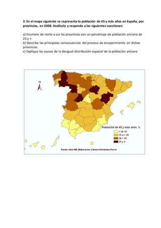3. En el mapa siguiente se representa la población de 65 y más años en España, por
provincias, en 2008. Analícelo y responda a las siguientes cuestiones:
a) Enumere de norte a sur las provincias con un porcentaje de población anciana de
25 y +.
b) Describa las principales consecuencias del proceso de envejecimiento en dichas
provincias.
c) Explique las causas de la desigual distribución espacial de la población anciana
 