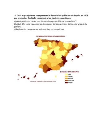 5. En el mapa siguiente se representa la densidad de población de España en 2008
por provincias. Analícelo y responda a las siguientes cuestiones:
a) ¿Qué provincias tienen una densidad mayor de 200 habitantes/km
2
?
b) ¿Qué diferencia hay entre las densidades de las provincias del interior y las de la
periferia?
c) Explique las causas de esta disimetría y las excepciones.
 