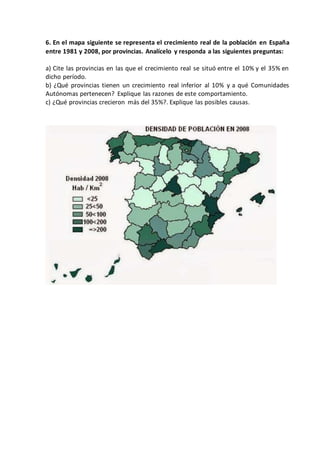 6. En el mapa siguiente se representa el crecimiento real de la población en España
entre 1981 y 2008, por provincias. Analícelo y responda a las siguientes preguntas:
a) Cite las provincias en las que el crecimiento real se situó entre el 10% y el 35% en
dicho período.
b) ¿Qué provincias tienen un crecimiento real inferior al 10% y a qué Comunidades
Autónomas pertenecen? Explique las razones de este comportamiento.
c) ¿Qué provincias crecieron más del 35%?. Explique las posibles causas.
 
