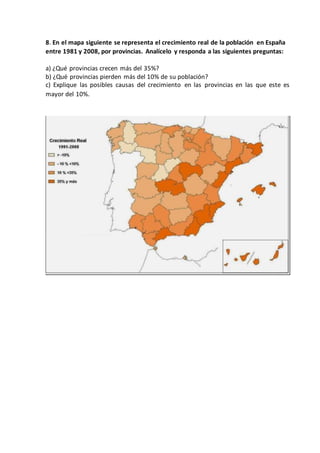 8. En el mapa siguiente se representa el crecimiento real de la población en España
entre 1981 y 2008, por provincias. Analícelo y responda a las siguientes preguntas:
a) ¿Qué provincias crecen más del 35%?
b) ¿Qué provincias pierden más del 10% de su población?
c) Explique las posibles causas del crecimiento en las provincias en las que este es
mayor del 10%.
 