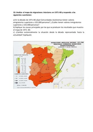 10. Analice el mapa de migraciones interiores en 1971-80 y responda a las
siguientes cuestiones:
a) En la década de 1971-80 ¿Qué Comunidades Autónomas tienen valores
emigratorios superiores a 101.000 personas?, ¿Cuáles tienen valores inmigratorios
superiores a 101.000 personas?
b) Explique las causas principales por las que se producen los resultados que muestra
el mapa de 1971- 80.
c) ¿Cambia sustancialmente la situación desde la década representada hasta la
actualidad? Explíquelo
 