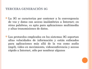 TERCERA GENERACIÓN 3G
 La 3G se caracteriza por contener a la convergencia
de voz y datos con acceso inalámbrico a Internet; en
otras palabras, es apta para aplicaciones multimedia
y altas transmisiones de datos.
 Los protocolos empleados en los sistemas 3G soportan
altas velocidades de información y están enfocados
para aplicaciones más allá de la voz como audio
(mp3), video en movimiento, videoconferencia y acceso
rápido a Internet, sólo por nombrar algunos
 