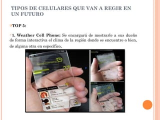 TIPOS DE CELULARES QUE VAN A REGIR EN
UN FUTURO
TOP 5:
1. Weather Cell Phone: Se encargará de mostrarle a sus dueño
de forma interactiva el clima de la región donde se encuentre o bien,
de alguna otra en específico.
 