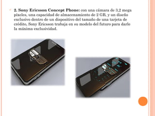 2. Sony Ericsson Concept Phone: con una cámara de 3,2 mega
píxeles, una capacidad de almacenamiento de 2 GB, y un diseño
exclusivo dentro de un dispositivo del tamaño de una tarjeta de
crédito, Sony Ericsson trabaja en su modelo del futuro para darle
la máxima exclusividad.
 