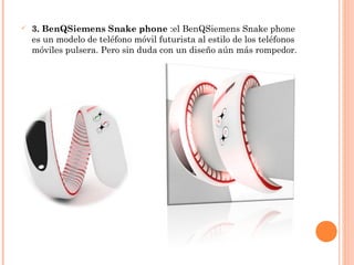  3. BenQSiemens Snake phone :el BenQSiemens Snake phone
es un modelo de teléfono móvil futurista al estilo de los teléfonos
móviles pulsera. Pero sin duda con un diseño aún más rompedor.
 