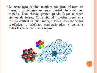  La tecnología celular requiere un gran número de
bases o estaciones en una ciudad de cualquier
tamaño. Una ciudad grande puede llegar a tener
cientos de torres. Cada ciudad necesita tener una
oficina central la cual maneja todas las conexiones
telefónicas a teléfonos convencionales, y controla
todas las estaciones de la región.
 