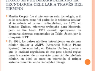 ¿CÓMO SE FUE DESARROLLANDO LA
TECNOLOGÍA CELULAR A TRAVÉS DEL
TIEMPO?
 Martin Cooper fue el pionero en esta tecnología, a él
se le considera como "el padre de la telefonía celular"
al introducir el primer radioteléfono, en 1973, en
Estados Unidos, mientras trabajaba para Motorola;
pero no fue hasta 1979 cuando aparecieron los
primeros sistemas comerciales en Tokio, Japón por la
compañía NTT.
 En 1981, los países nórdicos introdujeron un sistema
celular similar a AMPS (Advanced Mobile Phone
System). Por otro lado, en Estados Unidos, gracias a
que la entidad reguladora de ese país adoptó reglas
para la creación de un servicio comercial de telefonía
celular, en 1983 se puso en operación el primer
sistema comercial en la ciudad de Chicago.
 