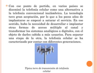  Con ese punto de partida, en varios países se
diseminó la telefonía celular como una alternativa a
la telefonía convencional inalámbrica. La tecnología
tuvo gran aceptación, por lo que a los pocos años de
implantarse se empezó a saturar el servicio. En ese
sentido, hubo la necesidad de desarrollar e implantar
otras formas de acceso múltiple al canal y
transformar los sistemas analógicos a digitales, con el
objeto de darles cabida a más usuarios. Para separar
una etapa de la otra, la telefonía celular se ha
caracterizado por contar con diferentes generaciones.
Típica torre de transmisión de telefonía
celular
 