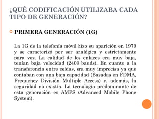 ¿QUÉ CODIFICACIÓN UTILIZABA CADA
TIPO DE GENERACIÓN?
 PRIMERA GENERACIÓN (1G)
La 1G de la telefonía móvil hizo su aparición en 1979
y se caracterizó por ser analógica y estrictamente
para voz. La calidad de los enlaces era muy baja,
tenían baja velocidad (2400 bauds). En cuanto a la
transferencia entre celdas, era muy imprecisa ya que
contaban con una baja capacidad (Basadas en FDMA,
Frequency División Multiple Access) y, además, la
seguridad no existía. La tecnología predominante de
esta generación es AMPS (Advanced Mobile Phone
System).
 