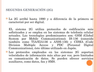 SEGUNDA GENERACIÓN (2G)
 La 2G arribó hasta 1990 y a diferencia de la primera se
caracterizó por ser digital.
EL sistema 2G utiliza protocolos de codificación más
sofisticados y se emplea en los sistemas de telefonía celular
actuales. Las tecnologías predominantes son: GSM (Global
System por Mobile Communications); IS-136 (conocido
también como TIA/EIA136 o ANSI-136) y CDMA (Code
Division Multiple Access y PDC (Personal Digital
Communications), éste último utilizado en Japón.
 Los protocolos empleados en los sistemas 2G soportan
velocidades de información más altas por voz, pero limitados
en comunicación de datos. Se pueden ofrecer servicios
auxiliares, como datos, fax y SMS.
 
