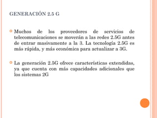  
GENERACIÓN 2.5 G
 Muchos de los proveedores de servicios de
telecomunicaciones se moverán a las redes 2.5G antes
de entrar masivamente a la 3. La tecnología 2.5G es
más rápida, y más económica para actualizar a 3G.
 La generación 2.5G ofrece características extendidas,
ya que cuenta con más capacidades adicionales que
los sistemas 2G
 