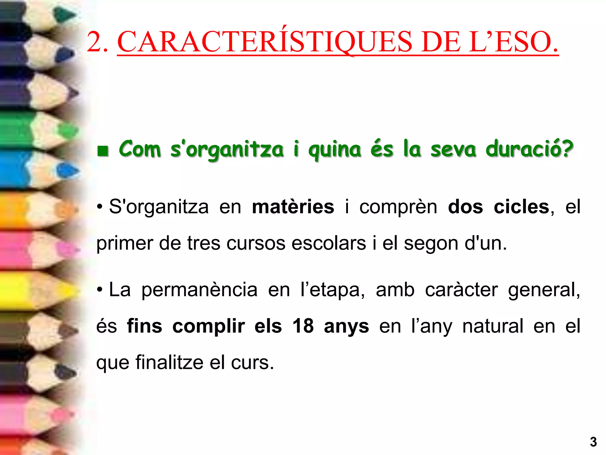 3
■ Com s’organitza i quina és la seva duració?
• S'organitza en matèries i comprèn dos cicles, el
primer de tres cursos escolars i el segon d'un.
• La permanència en l’etapa, amb caràcter general,
és fins complir els 18 anys en l’any natural en el
que finalitze el curs.
2. CARACTERÍSTIQUES DE L’ESO.
 