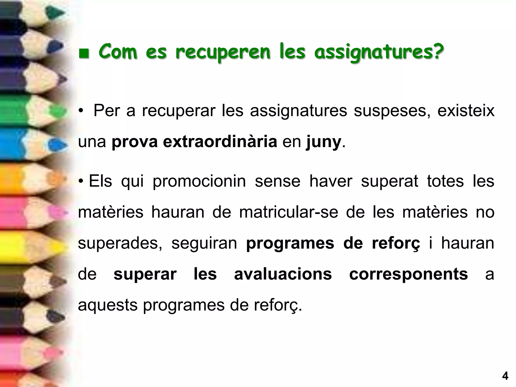 4
■ Com es recuperen les assignatures?
.
• Per a recuperar les assignatures suspeses, existeix
una prova extraordinària en juny.
• Els qui promocionin sense haver superat totes les
matèries hauran de matricular-se de les matèries no
superades, seguiran programes de reforç i hauran
de superar les avaluacions corresponents a
aquests programes de reforç.
 