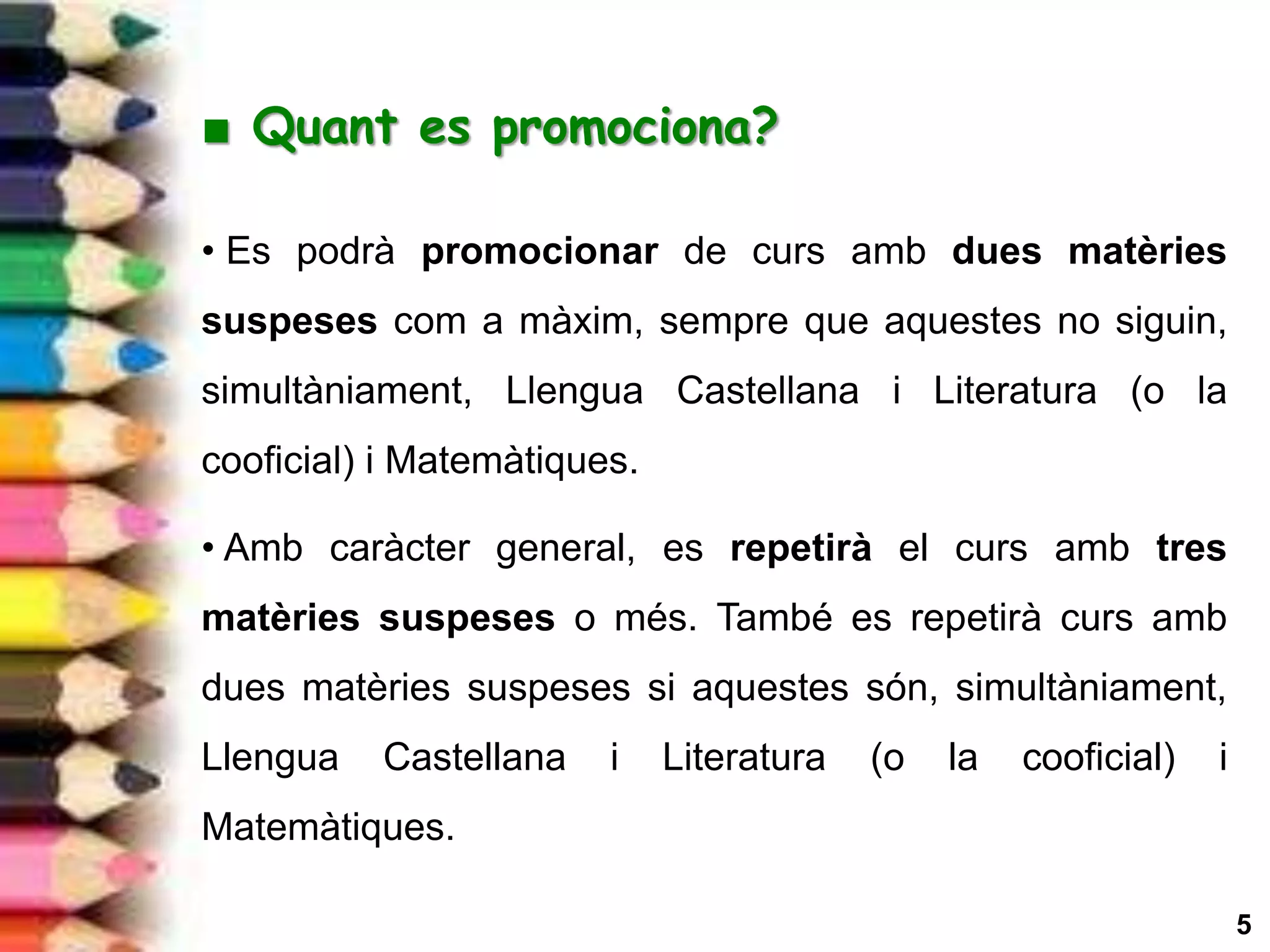 5
■ Quant es promociona?
• Es podrà promocionar de curs amb dues matèries
suspeses com a màxim, sempre que aquestes no siguin,
simultàniament, Llengua Castellana i Literatura (o la
cooficial) i Matemàtiques.
• Amb caràcter general, es repetirà el curs amb tres
matèries suspeses o més. També es repetirà curs amb
dues matèries suspeses si aquestes són, simultàniament,
Llengua Castellana i Literatura (o la cooficial) i
Matemàtiques.
 