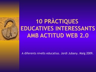 10 PRÀCTIQUES  EDUCATIVES INTERESSANTS AMB ACTITUD WEB 2.0 A diferents nivells educatius. Jordi Jubany. Maig 2009.   