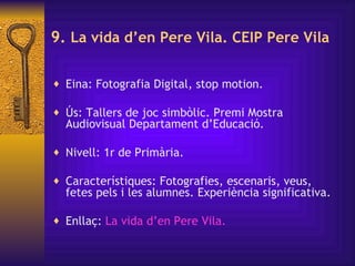 9.  La vida d’en Pere Vila. CEIP Pere Vila   Eina: Fotografia Digital, stop motion. Ús: Tallers de joc simbòlic.  Premi Mostra Audiovisual Departament d’Educació.  Nivell: 1r de Primària. Característiques:  Fotografies, escenaris, veus, fetes pels i les alumnes. Experiència significativa. Enllaç:  La vida  d’en   Pere  Vila.   