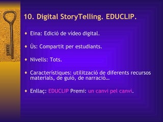 10. Digital StoryTelling. EDUCLIP. Eina: Edició de vídeo digital.  Ús: Compartit per estudiants. Nivells: Tots. Característiques:  utilització de diferents recursos materials, de guió, de narració… Enllaç:  EDUCLIP   Premi:  un  canvi   pel   canvi . 