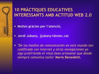 10 PRÀCTIQUES EDUCATIVES INTERESSANTS AMB ACTITUD WEB 2.0 Moltes gràcies per l’atenció, Jordi Jubany. jjubany1@xtec.cat "De los medios de comunicación en este mundo tan codificado con internet y otras navegaciones yo sigo prefiriendo el viejo beso artesanal que desde siempre comunica tanto"  Mario Benedetti. 