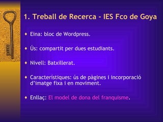1. Treball de  Recerca - IES Fco de Goya Eina: bloc de Wordpress.  Ús: compartit per dues estudiants. Nivell: Batxillerat Característiques: ús de pàgines i incorporació d’imatge fixa i en moviment. Enllaç:  El model de  dona  del  franquisme Eina: bloc de Wordpress.  Ús: compartit per dues estudiants. Nivell: Batxillerat. Característiques: ús de pàgines i incorporació d’imatge fixa i en moviment. Enllaç:  El model de  dona  del  franquisme . Eina: bloc de Wordpress.  Ús: compartit per dues estudiants. Nivell: Batxillerat. Característiques: ús de pàgines i incorporació d’imatge fixa i en moviment. Enllaç:  El model de  dona  del  franquisme . 