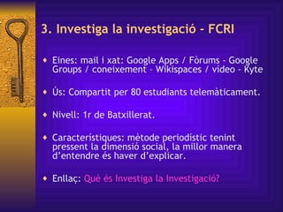 3. Investiga la investigació - FCRI Eines:  mail i xat: Google Apps / Fòrums - Google Groups / coneixement – Wikispaces / vídeo - Kyte Ús: Compartit per 80 estudiants telemàticament. Nivell: 1r de Batxillerat. Característiques:  mètode periodístic tenint pressent la dimensió social ,  la millor manera d’entendre és haver d’explicar. Enllaç:  Què   és   Investiga  la  Investigació ?  