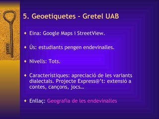 5. Geoetiquetes – Gretel UAB Eina: Google Maps i StreetView.  Ús: estudiants pengen endevinalles. Nivells: Tots. Característiques: apreciació de les variants dialectals.  Projecte Express@’t: e xtensió a contes, cançons, jocs… Enllaç:  Geografia  de les  endevinalles   