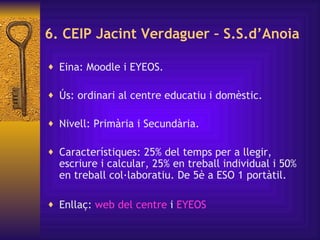 6. CEIP Jacint Verdaguer – S.S.d’Anoia Eina: Moodle i EYEOS. Ús: ordinari al centre educatiu i domèstic. Nivell: Primària i Secundària. Característiques: 25% del temps per a llegir, escriure i calcular, 25% en treball individual i 50% en treball col·laboratiu. De 5è a ESO 1 portàtil. Enllaç:  web del centre  i  EYEOS 