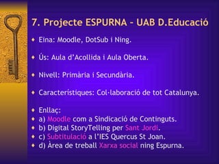 7. Projecte ESPURNA – UAB D.Educació Eina: Moodle, DotSub i Ning.  Ús:  Aula d’Acollida i Aula Oberta. Nivell: Primària i Secundària. Característiques: Col·laboració de tot Catalunya. Enllaç: a)  Moodle  com a Sindicació de Continguts. b) Digital StoryTelling per  Sant   Jordi . c)  Subtitulació   a l’IES Quercus St Joan. d) Àrea de treball  Xarxa  social  ning Espurna. 