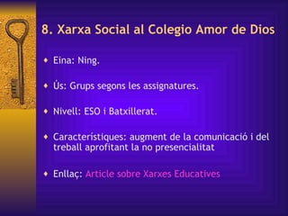 8. Xarxa Social al Colegio Amor de Dios Eina: Ning. Ús: Grups segons les assignatures. Nivell: ESO i Batxillerat. Característiques: augment de la comunicació i del treball aprofitant la no presencialitat Enllaç:  Article  sobre   Xarxes   Educatives   
