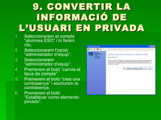 9. CONVERTIR LA
        INFORMACIÓ DE
     L’USUARI EN PRIVADA
1.   Seleccionarem el compte
     “alumnes ESO” i hi farem
     clic.
2.   Seleccionarem l’opció
     “administrador d’equip”.
3.   Seleccionarem
     “administrador d’equip”.
4.   Premerem el botó “canvia el
     tipus de compte”.
5.   Premerem el botó “crea una
     contrasenya” i escriurem la
     contrasenya.
6.   Premerem el botó
     “Establecer como elemento
     privado”.
 
