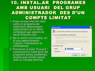 10. INSTAL.AR PROGRAMES
  AMB USUARI DEL GRUP
ADMINISTRADOR DES D’UN
      COMPTE LIMITAT
1. Polsa el botó dret del ratolí
   sobre el programa de
   instal·lació descarregat i
   seleccionem en el menú
   contextual que apareix la
   opció Executa com..
2. Se’ns obrirà una finestra, en
   la que seleccionarem
   l’usuari i l’introduirem la
   contrasenya.
3. Premerem el botó “D’acord” i
   començarà la instal·lació del
   programa sense problemes,
   encara que iniciem sessió
   amb un compte eliminat.
 