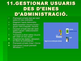 11.GESTIONAR USUARIS
      DES D’EINES
   D’ADMINISTRACIÓ.
   Premerem el botó dret del ratolí
    sobre El meu ordinador.
   Elegirem l’opció Administra.
   Seleccionarem Usuaris locals i
    grups i dins d’aquest, Usuaris.
   Clicarem el botó dret del ratolí
    sobre l’usuari i seleccionarem
    Propietats.
   Tornarem a clicar sobre Usuaris
    per crear un nou usuari.
   Omplirem les dades i deixarem
    en blanc la contrasenya.
   Premerem el botó Crear i Cerrar.
   Canviarem l’usuari prement
    Windows + l.
 