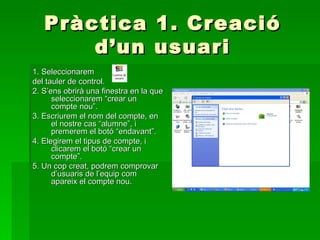 Pràctica                        1. Creació
       d’un                        usuari
1. Seleccionarem
del tauler de control.
2. S’ens obrirà una finestra en la que
      seleccionarem “crear un
      compte nou”.
3. Escriurem el nom del compte, en
      el nostre cas “alumne”, i
      premerem el botó “endavant”.
4. Elegirem el tipus de compte, i
      clicarem el botó “crear un
      compte”.
5. Un cop creat, podrem comprovar
      d’usuaris de l’equip com
      apareix el compte nou.
 