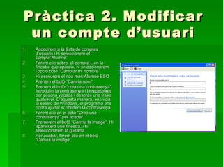 Pràctica 2. Modificar
 un compte d’usuari
1.   Accedirem a la llista de comptes
     d’usuaris i hi seleccionem el
     compte”Alumne”
2.   Farem clic sobre el compte i, en la
     finestra que apareix, hi seleccionarem
     l’opció botó “Cambiar mi nombre”.
3.   Hi escriurem el nou mon:Alumne ESO
4.   Prenem el botó “Canvia nom”
5.   Prenem el botó “crea una contrasenya”.
     Introduïm la contrasenya i la repeteixes
     per segona vegada i desprès una frase
     qualsevol. D’aquesta manera, en inicia
     la sessió de Windows, el programa ens
     podrà ajudar si oblidem la contrasenya.
6.   Farem clic en el botó “Crea una
     contrasenya” per acabar.
7.   Premerem el botó “Canvia la imatge”. Hi
     apareixerà una finestra, i hi
     seleccionarem la guitarra
8.   Per acabar, farem clic en el botó
     “Canvia la imatge”.
 