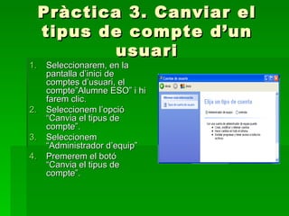 Pràctica 3. Canviar el
     tipus de compte d’un
             usuari
1.   Seleccionarem, en la
     pantalla d’inici de
     comptes d’usuari, el
     compte”Alumne ESO” i hi
     farem clic.
2.   Seleccionem l’opció
     “Canvia el tipus de
     compte”.
3.   Seleccionem
     “Administrador d’equip”
4.   Premerem el botó
     “Canvia el tipus de
     compte”.
 