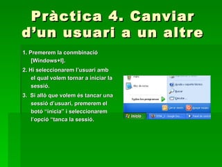 Pràctica 4. Canviar
d’un usuari a un altre
1. Premerem la conmbinació
    [Windows+I].
2. Hi seleccionarem l’usuari amb
    el qual volem tornar a iniciar la
    sessió.
3. Si allò que volem és tancar una
   sessió d’usuari, premerem el
   botó “inicia” i seleccionarem
   l’opció “tanca la sessió.
 
