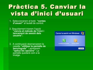 Pràctica 5. Canviar la
 vista d’inici d’usuari
1. Seleccionarem el botó “contes
   d’usuari” al taulell de control.

2. Seguidament triarem l’opció
    “canvia el mètode de l’inici i
    tancament de sessió dels
    usuaris”.


3. A continuació desmarcarem la
   casella “utilitzar la pantalla de
   benvinguda” i apretarem
   “aplica les opcions”. La
   pantalla quedarà com a la
   imatge.
 