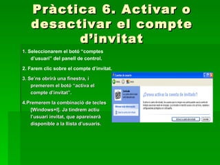 Pràctica 6. Activar o
   desactivar el compte
         d’invitat
1. Seleccionarem el botó “comptes
    d’usuari” del panell de control.

2. Farem clic sobre el compte d’invitat.

3. Se’ns obrirà una finestra, i
    premerem el botó “activa el
    compte d’invitat”.

4.Premerem la combinació de tecles
   [Windows+I]. Ja tindrem actiu
   l’usuari invitat, que apareixerà
   disponible a la llista d’usuaris.
 