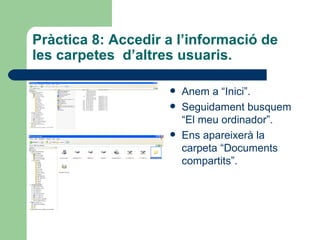 Pràctica 8: Accedir a l’informació de
les carpetes d’altres usuaris.

                       Anem a “Inici”.
                       Seguidament busquem
                        “El meu ordinador”.
                       Ens apareixerà la
                        carpeta “Documents
                        compartits”.
 