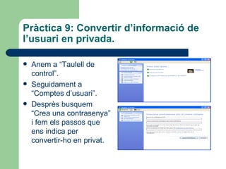 Pràctica 9: Convertir d’informació de
l’usuari en privada.

   Anem a “Taulell de
    control”.
   Seguidament a
    “Comptes d’usuari”.
   Desprès busquem
    “Crea una contrasenya”
    i fem els passos que
    ens indica per
    convertir-ho en privat.
 