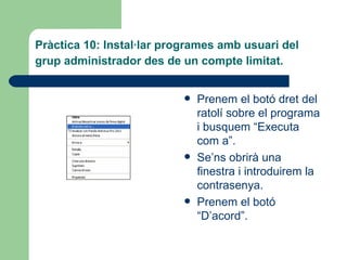 Pràctica 10: Instal·lar programes amb usuari del
grup administrador des de un compte limitat.


                              Prenem el botó dret del
                               ratolí sobre el programa
                               i busquem “Executa
                               com a”.
                              Se’ns obrirà una
                               finestra i introduirem la
                               contrasenya.
                              Prenem el botó
                               “D’acord”.
 
