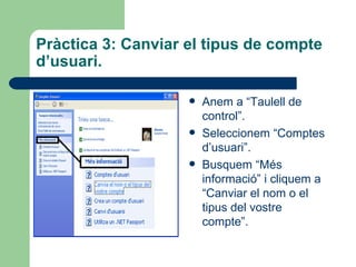 Pràctica 3: Canviar el tipus de compte
d’usuari.

                       Anem a “Taulell de
                        control”.
                       Seleccionem “Comptes
                        d’usuari”.
                       Busquem “Més
                        informació” i cliquem a
                        “Canviar el nom o el
                        tipus del vostre
                        compte”.
 