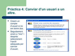 Pràctica 4: Canviar d’un usuari a un
altre.

   Creem un
    compte
    d’usuari si no
    em tenim dos.
   Seguidament
    anem a “Inici” i
    desprès
    seleccionem
    l’opció
    adequada per
    canviar
    d’usuari.
 