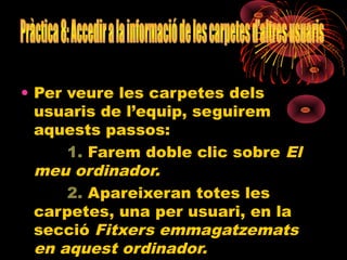 • Per veure les carpetes dels
  usuaris de l’equip, seguirem
  aquests passos:
      1. Farem doble clic sobre El
  meu ordinador.
      2. Apareixeran totes les
  carpetes, una per usuari, en la
  secció Fitxers emmagatzemats
  en aquest ordinador.
 