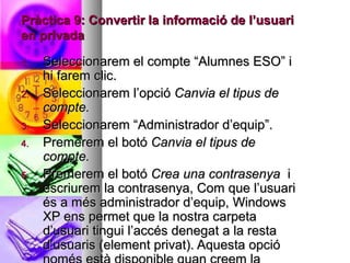Pràctica 9: Convertir la informació de l’usuari
en privada

1.   Seleccionarem el compte “Alumnes ESO” i
     hi farem clic.
2.   Seleccionarem l’opció Canvia el tipus de
     compte.
3.   Seleccionarem “Administrador d’equip”.
4.   Premerem el botó Canvia el tipus de
     compte.
5.   Premerem el botó Crea una contrasenya i
     escriurem la contrasenya, Com que l’usuari
     és a més administrador d’equip, Windows
     XP ens permet que la nostra carpeta
     d’usuari tingui l’accés denegat a la resta
     d’usuaris (element privat). Aquesta opció
 