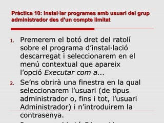 Pràctica 10: Instal·lar programes amb usuari del grup
administrador des d’un compte limitat


1.   Premerem el botó dret del ratolí
     sobre el programa d’instal·lació
     descarregat i seleccionarem en el
     menú contextual que apareix
     l’opció Executar com a...
2.   Se’ns obrirà una finestra en la qual
     seleccionarem l’usuari (de tipus
     administrador o, fins i tot, l’usuari
     Administrador) i n’introduirem la
     contrasenya.
 