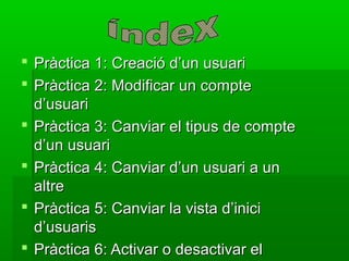  Pràctica 1: Creació d’un usuari
 Pràctica 2: Modificar un compte
  d’usuari
 Pràctica 3: Canviar el tipus de compte
  d’un usuari
 Pràctica 4: Canviar d’un usuari a un
  altre
 Pràctica 5: Canviar la vista d’inici
  d’usuaris
 Pràctica 6: Activar o desactivar el
 