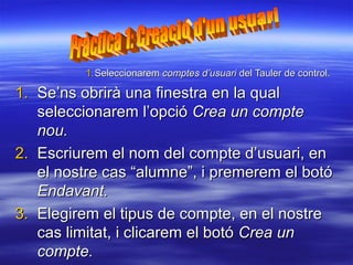 1. Seleccionarem comptes d’usuari del Tauler de control.

1. Se’ns obrirà una finestra en la qual
   seleccionarem l’opció Crea un compte
   nou.
2. Escriurem el nom del compte d’usuari, en
   el nostre cas “alumne”, i premerem el botó
   Endavant.
3. Elegirem el tipus de compte, en el nostre
   cas limitat, i clicarem el botó Crea un
   compte.
 